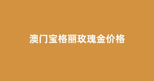 澳门宝格丽价格查询_澳门宝格丽玫瑰金价格