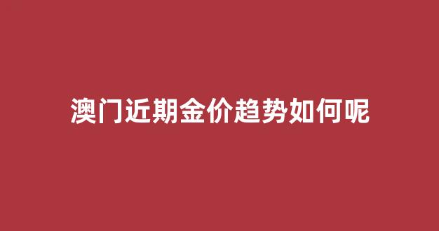 澳门最新金价查询_澳门近期金价趋势如何呢