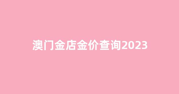 店金价查询2023年8月_澳门金店金价查询2023