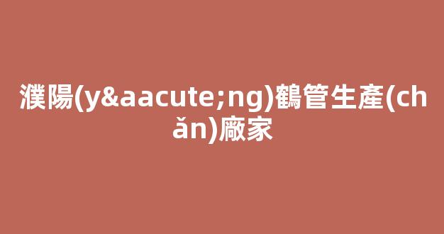 濮陽(yáng)鶴管生產(chǎn)廠家(濮陽(yáng)編織袋的生產(chǎn)廠家)(1)