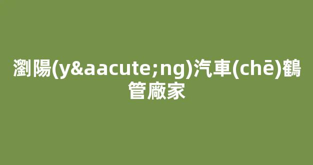 瀏陽(yáng)汽車(chē)鶴管廠家(瀏陽(yáng)汽車(chē)鶴管廠家地址)(1)