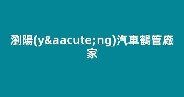 瀏陽(yáng)汽車鶴管廠家(瀏陽(yáng)汽車鶴管廠家地址)(1)
