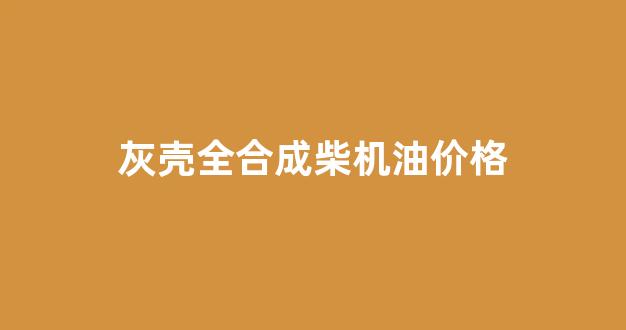 灰壳全合成机油好吗_灰壳全合成柴机油价格