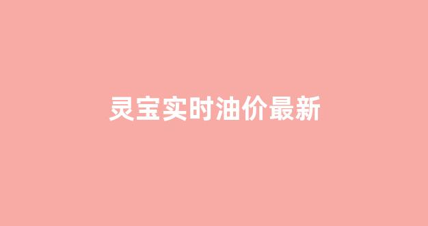 灵宝实时油价最新消息_灵宝实时油价最新