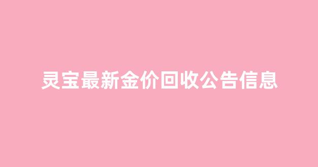 灵宝最新金价回收公告信息_灵宝最新金价回收公告信息查询