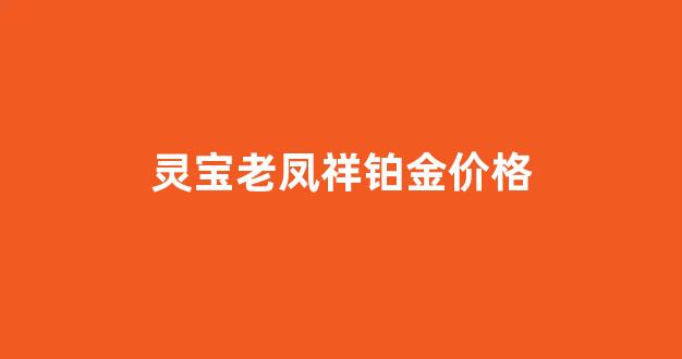 灵宝老凤祥铂金价格_灵宝老凤祥铂金价格表