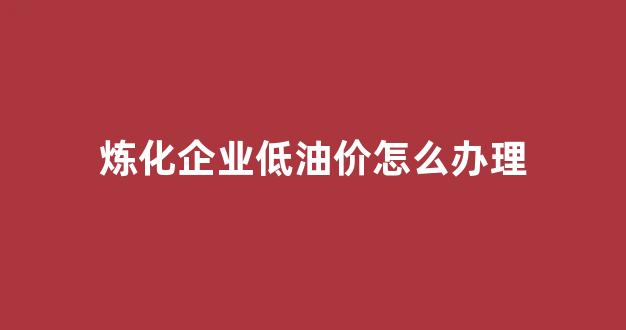 原油炼化企业_炼化企业低油价怎么办理