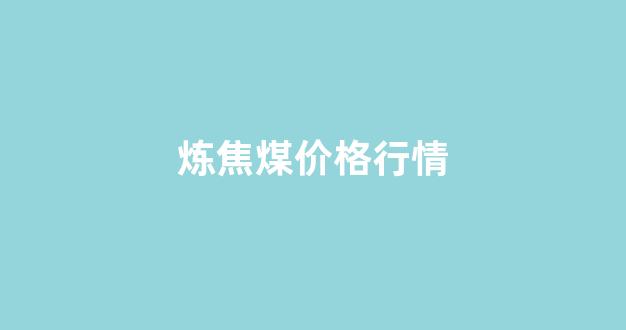 炼焦煤价格行情(炼焦煤价格行情走势)_https://www.taocizhiliang.com_设计报价_第1张