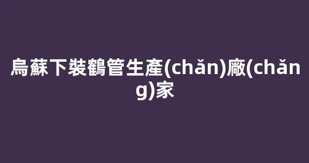 烏蘇下裝鶴管生產(chǎn)廠(chǎng)家(烏蘇下裝鶴管生產(chǎn)廠(chǎng)家電話(huà))(1)