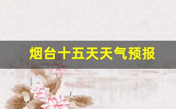 烟台十五天天气预报_烟台十五天天气预报15天查询