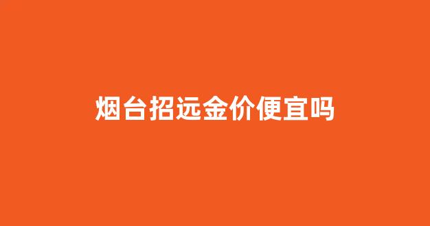 烟台招远金价便宜吗_山东招远金价哪里便宜