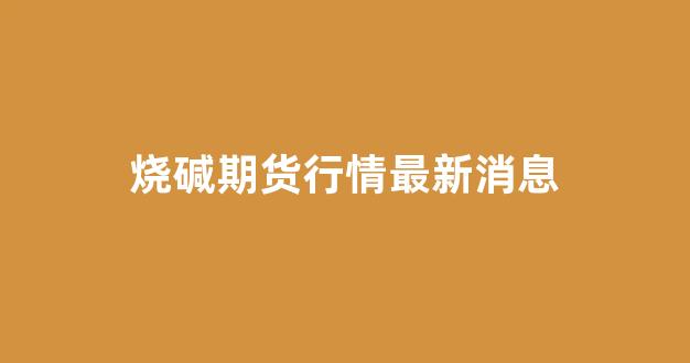 烧碱期货行情最新消息(烧碱 期货)_https://www.rzcpcj.com_直通车_第1张