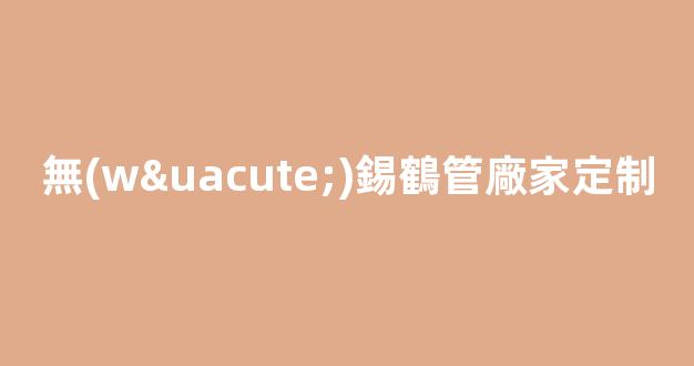 無(wú)錫鶴管廠家定制(無(wú)錫鶴管廠家定制店)(1)