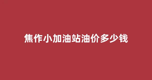 焦作小加油站油价多少钱一吨_焦作小加油站油价多少钱