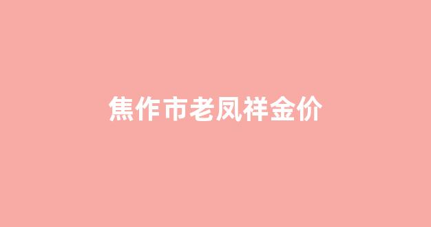 焦作市老凤祥黄金价格_焦作市老凤祥金价