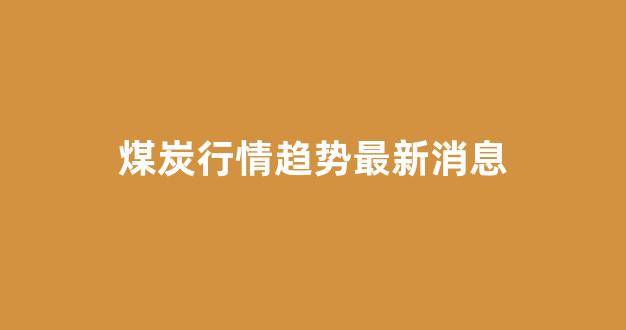 煤炭行情趋势最新消息(煤炭行情最新信息)_https://www.taocizhiliang.com_装修流程_第1张