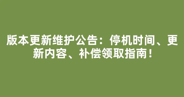 版本更新维护公告：停机时间、更新内容、补偿领取指南！