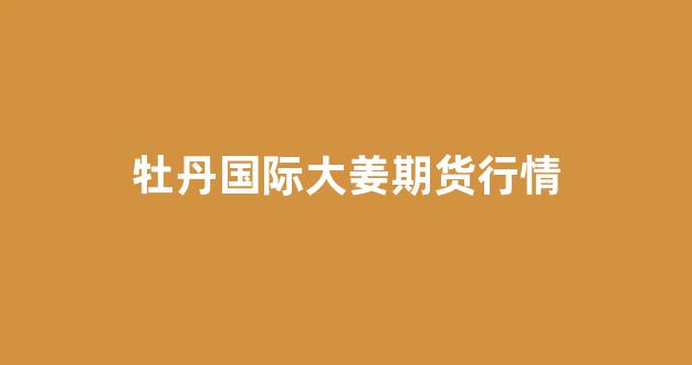 牡丹国际大姜期货行情(牡丹国际大蒜交割规则)_https://www.ccit-cctv.com_上交所_第1张