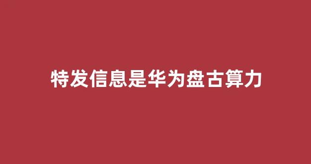 特发信息是华为盘古算力(算力绝对龙头)_https://www.heiljjianzu.com_科创板_第1张