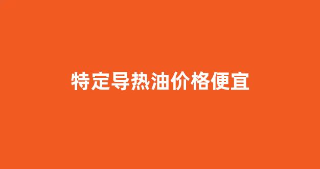 特定导热油价格便宜_导热油种类