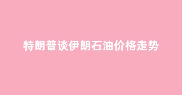 特朗普谈伊朗石油价格走势_伊朗石油价格便宜吗?