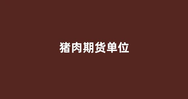 猪肉期货单位(猪肉期货单位有哪些)_https://www.xzdzcjx.com_科创板_第1张