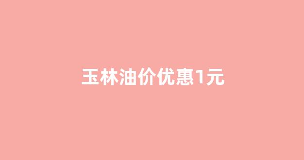 玉林油价优惠1元一升_玉林油价优惠1元