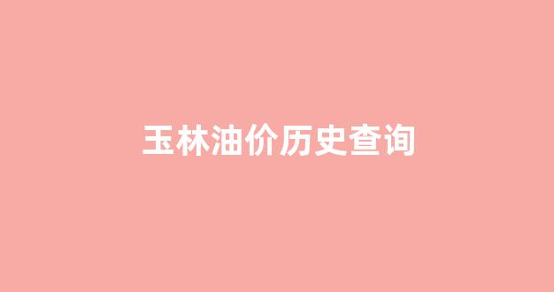 玉林油价历史查询_玉林油价今日价格
