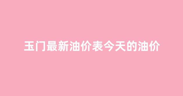 玉门最新油价表今天的油价是多少_玉门最新油价表今天的油价