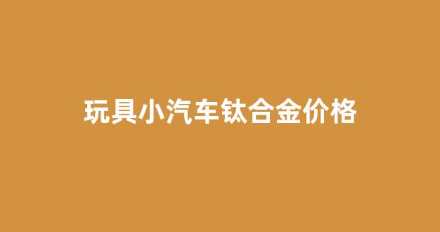 钛合金车体_玩具小汽车钛合金价格
