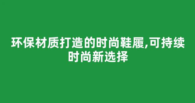 环保材质打造的时尚鞋履,可持续时尚新选择