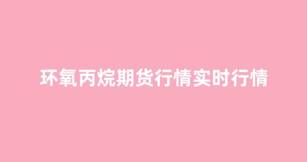 环氧丙烷期货行情实时行情(环氧丙烷期货行情实时行情查询)_https://www.senxinmaoyi.com_物流查询_第1张