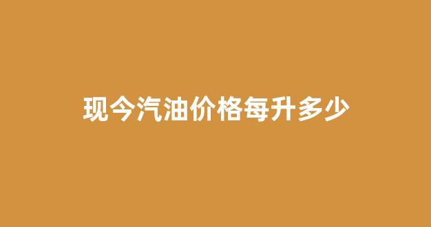 现今汽油价格每升多少钱一吨_现今汽油价格每升多少
