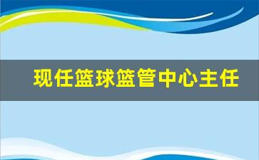 现任篮球篮管中心主任-现任篮球篮管中心主任是谁