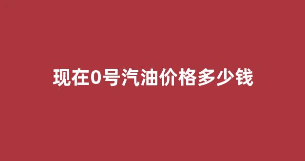 现在0号汽油价格多少钱_0号汽油什么意思