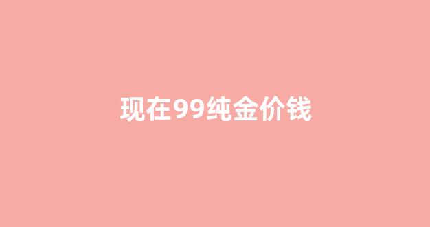 现在99纯金价钱_现在99纯金价钱多少一克