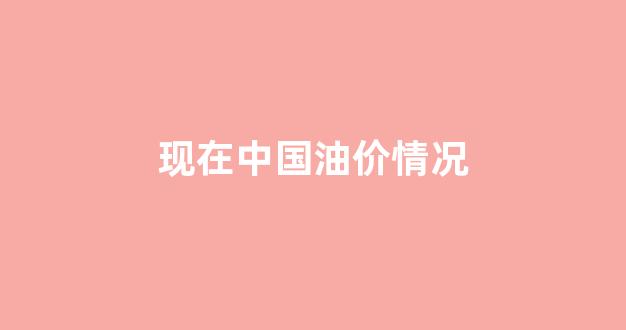 现在中国油价情况_现在中国油价是多少