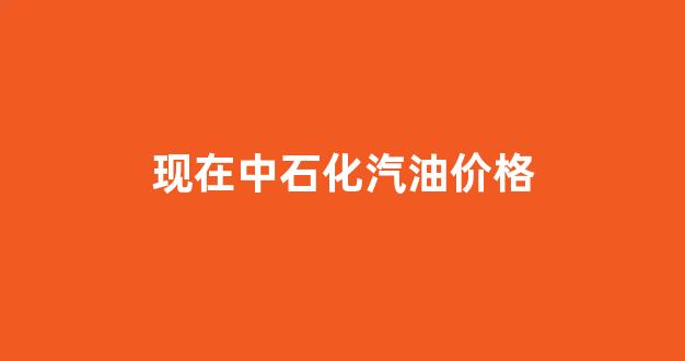现在中石化汽油价格_现在中石化汽油价格是多少