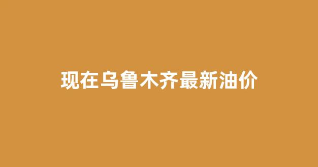 现在乌鲁木齐最新油价_乌鲁木齐最新油价92汽油