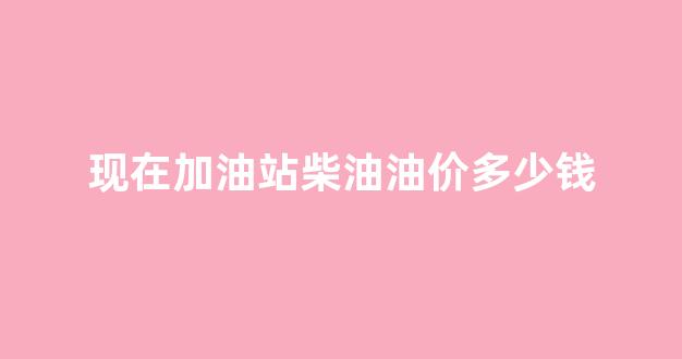 加油站汽柴油价格_现在加油站柴油油价多少钱
