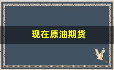 现在原油期货(原油期货新浪财经)_https://www.xzdzcjn.com_创业板_第1张