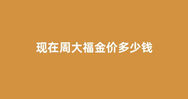 现在周大福金价多少钱_周大福金价多少钱一克2024年价格表