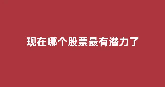 现在哪个股票最有潜力了(现在哪只股票有潜力)_https://www.qgjzrcxxzxpt.com_上期所_第1张