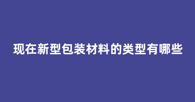 现在新型包装材料的类型有哪些(新型包装材料的定义)_https://www.eamstsz.com_深交所_第1张
