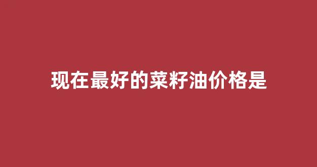 现在最好的菜籽油价格是_菜籽油什么价格