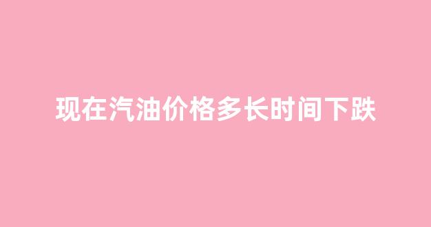 现在汽油价格多长时间下跌_汽油现在涨价了吗