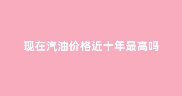 现在汽油价格近十年最高吗_最近几年汽油价格