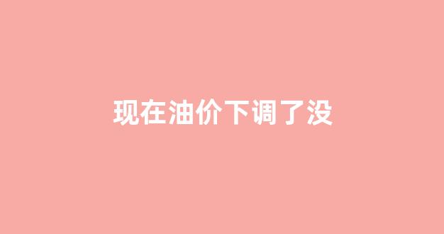 油价下调了没有_现在油价下调了没