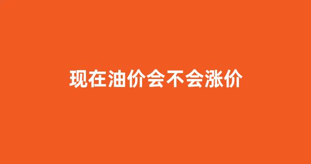现在油价会不会涨价_现在油价会不会涨价呀