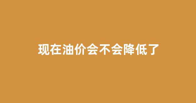 现在油价会不会降低了_现在油价会降吗